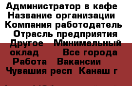 Администратор в кафе › Название организации ­ Компания-работодатель › Отрасль предприятия ­ Другое › Минимальный оклад ­ 1 - Все города Работа » Вакансии   . Чувашия респ.,Канаш г.